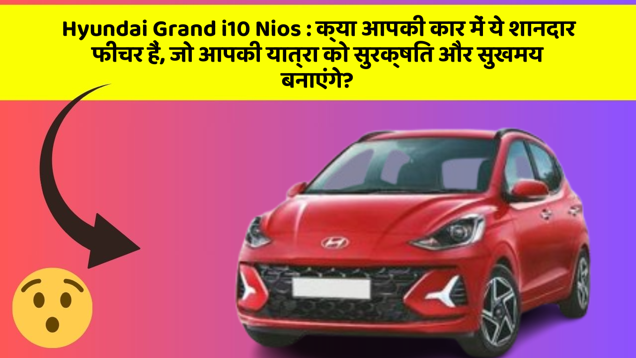 Hyundai Grand i10 Nios: क्या आपकी कार में ये शानदार फीचर हैं, जो आपकी यात्रा को सुरक्षित और सुखमय बनाएंगे?